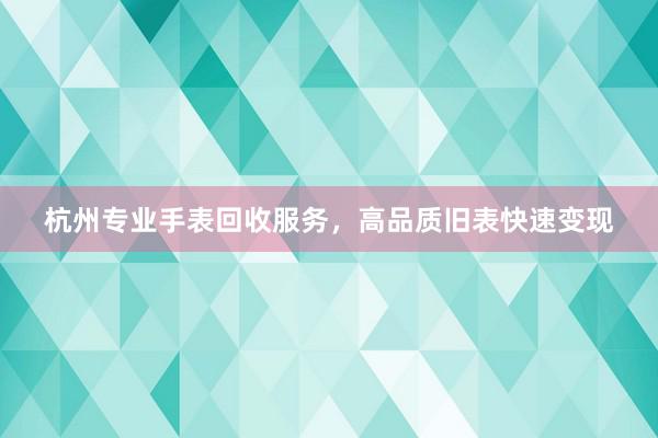 杭州专业手表回收服务，高品质旧表快速变现