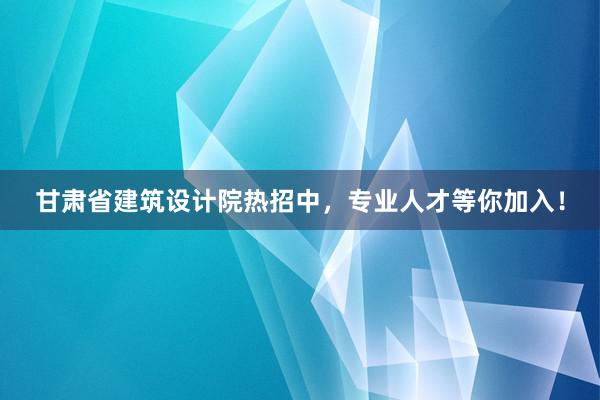 甘肃省建筑设计院热招中，专业人才等你加入！