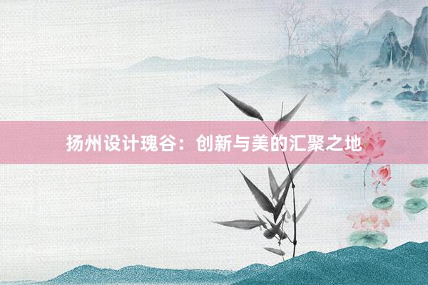 扬州设计瑰谷：创新与美的汇聚之地